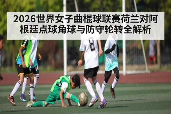 2026世界女子曲棍球联赛荷兰对阿根廷点球角球与防守轮转全解析