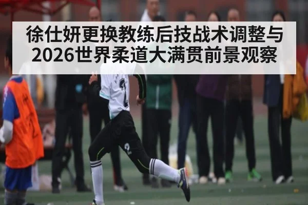 徐仕妍更换教练后技战术调整与2026世界柔道大满贯前景观察