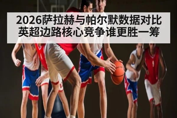 2026萨拉赫与帕尔默数据对比英超边路核心竞争谁更胜一筹