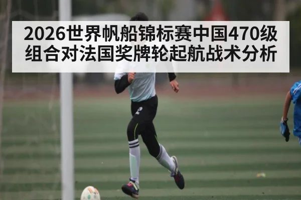 2026世界帆船锦标赛中国470级组合对法国奖牌轮起航战术分析